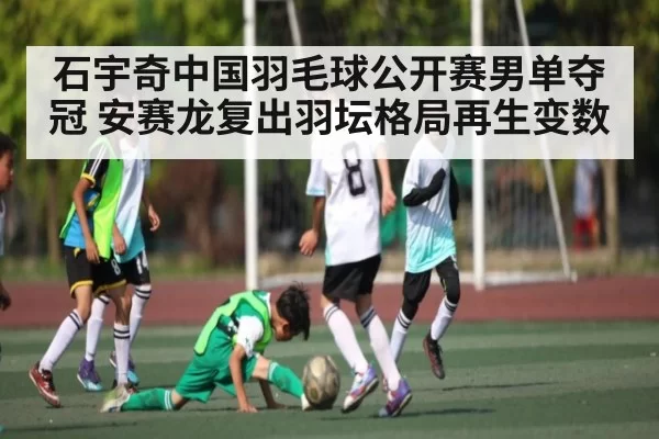 石宇奇中国羽毛球公开赛男单夺冠 安赛龙复出羽坛格局再生变数